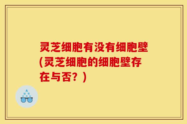 灵芝细胞有没有细胞壁(灵芝细胞的细胞壁存在与否?)