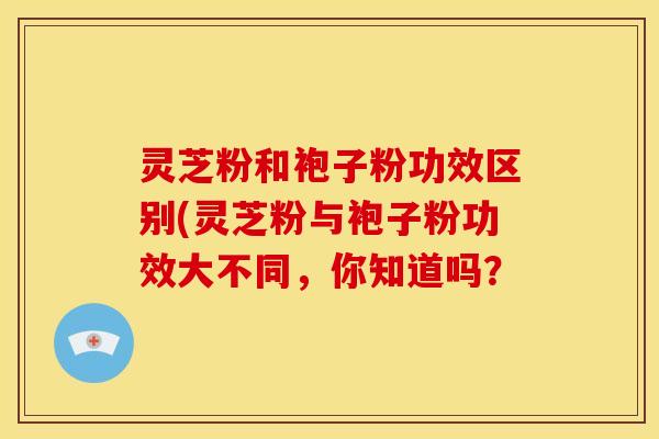 灵芝粉和袍子粉功效区别(灵芝粉与袍子粉功效大不同,你知道吗?