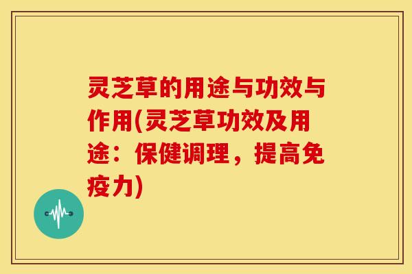 灵芝草的用途与功效与作用(灵芝草功效及用途：保健调理，提高免疫力)