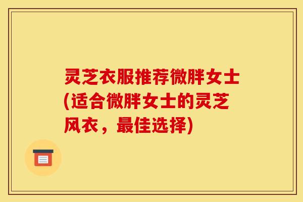 灵芝衣服推荐微胖女士(适合微胖女士的灵芝风衣，最佳选择)