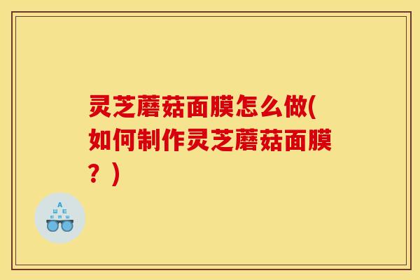 灵芝蘑菇面膜怎么做(如何制作灵芝蘑菇面膜?)