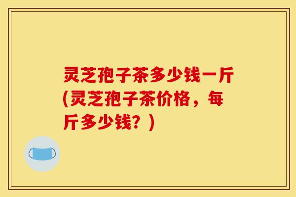 灵芝孢子茶多少钱一斤(灵芝孢子茶价格,每斤多少钱?)