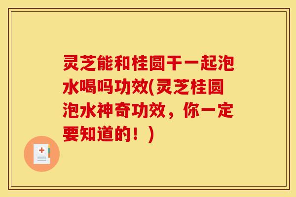 灵芝能和桂圆干一起泡水喝吗功效(灵芝桂圆泡水神奇功效,你一定要知道的!)