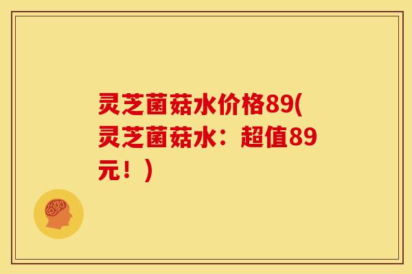 灵芝菌菇水价格89(灵芝菌菇水:超值89元!)