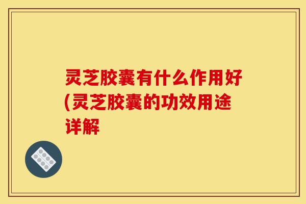灵芝胶囊有什么作用好(灵芝胶囊的功效用途详解