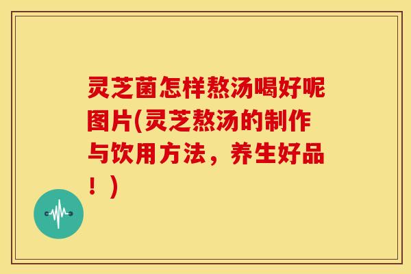 灵芝菌怎样熬汤喝好呢图片(灵芝熬汤的制作与饮用方法,养生好品!)