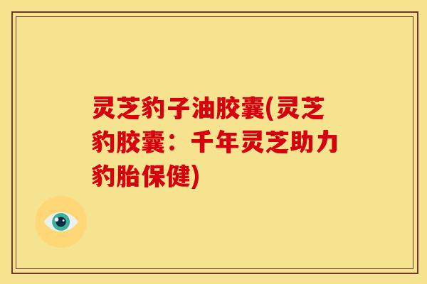 灵芝豹子油胶囊(灵芝豹胶囊:千年灵芝助力豹胎保健)