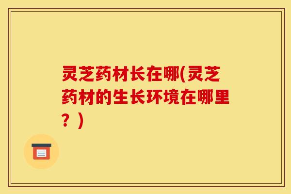 灵芝药材长在哪(灵芝药材的生长环境在哪里?)