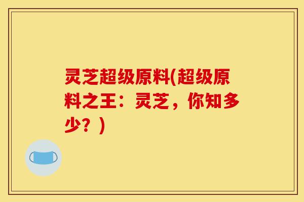 灵芝超级原料(超级原料之王:灵芝,你知多少?)