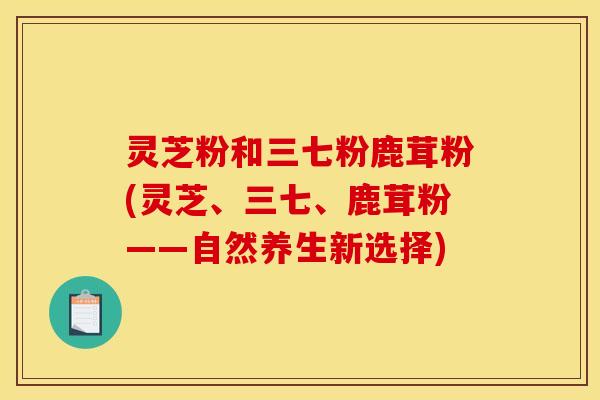 灵芝粉和三七粉鹿茸粉(灵芝、三七、鹿茸粉——自然养生新选择)