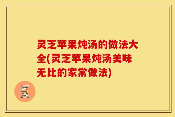灵芝苹果炖汤的做法大全(灵芝苹果炖汤美味无比的家常做法)