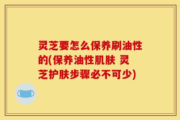 灵芝要怎么保养刷油性的(保养油性肌肤 灵芝护肤步骤必不可少)