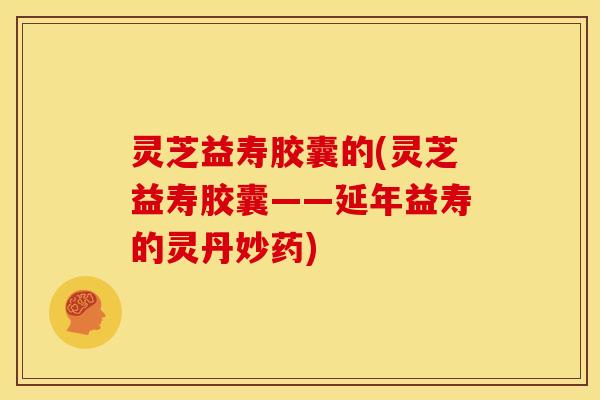 灵芝益寿胶囊的(灵芝益寿胶囊——延年益寿的灵丹妙药)