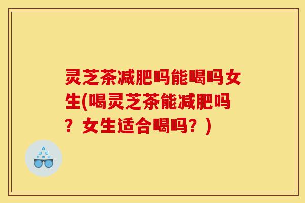 灵芝茶减肥吗能喝吗女生(喝灵芝茶能减肥吗？女生适合喝吗？)