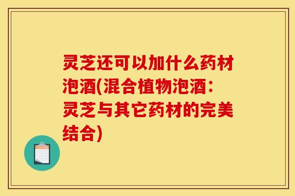 灵芝还可以加什么药材泡酒(混合植物泡酒:灵芝与其它药材的完美结合)