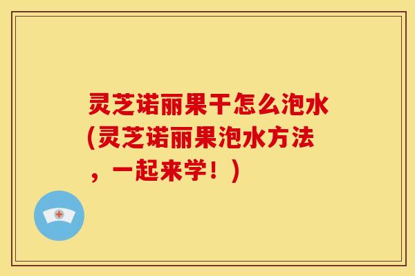 灵芝诺丽果干怎么泡水(灵芝诺丽果泡水方法,一起来学!)