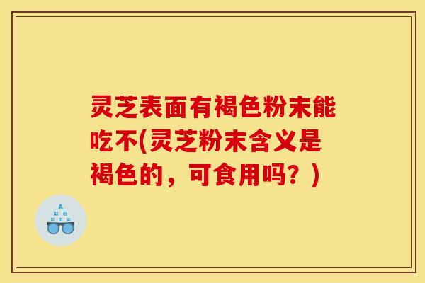 灵芝表面有褐色粉末能吃不(灵芝粉末含义是褐色的,可食用吗?)