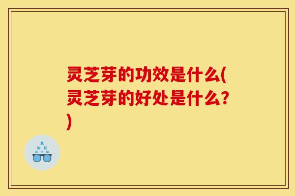 灵芝芽的功效是什么(灵芝芽的好处是什么?)
