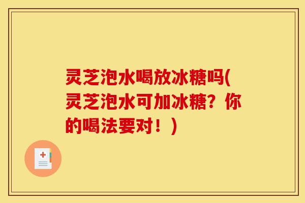 灵芝泡水喝放冰糖吗(灵芝泡水可加冰糖?你的喝法要对!)