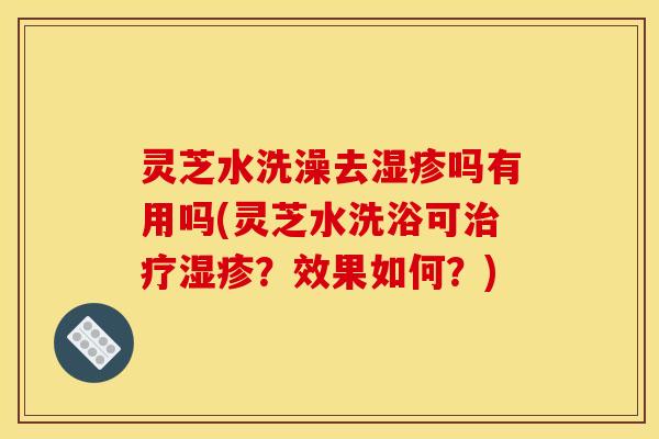 灵芝水洗澡去湿疹吗有用吗(灵芝水洗浴可治疗湿疹?效果如何?)