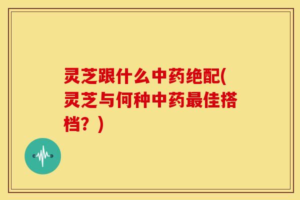 灵芝跟什么中药绝配(灵芝与何种中药最佳搭档？)
