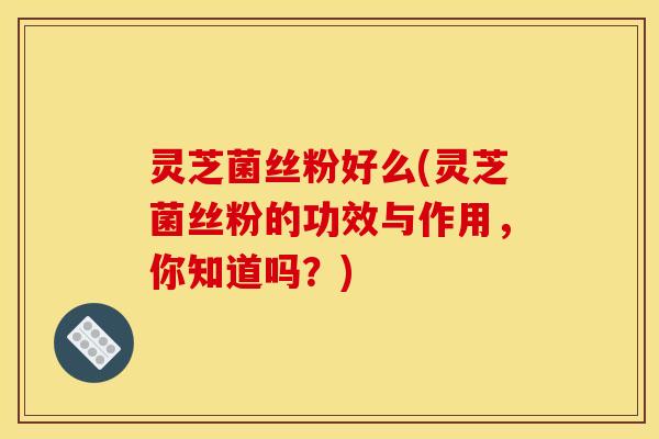 灵芝菌丝粉好么(灵芝菌丝粉的功效与作用，你知道吗？)