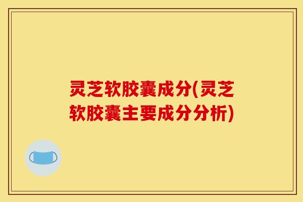 灵芝软胶囊成分(灵芝软胶囊主要成分分析)