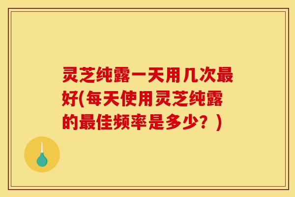 灵芝纯露一天用几次最好(每天使用灵芝纯露的最佳频率是多少？)