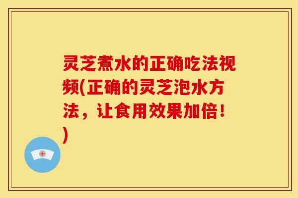 灵芝煮水的正确吃法视频(正确的灵芝泡水方法,让食用效果加倍!)
