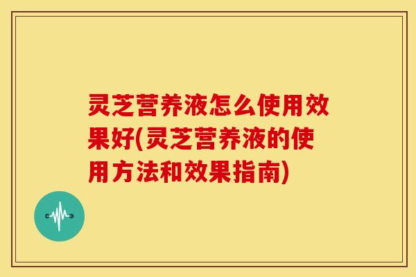 灵芝营养液怎么使用效果好(灵芝营养液的使用方法和效果指南)