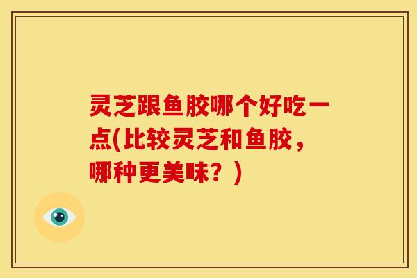 灵芝跟鱼胶哪个好吃一点(比较灵芝和鱼胶,哪种更美味?)