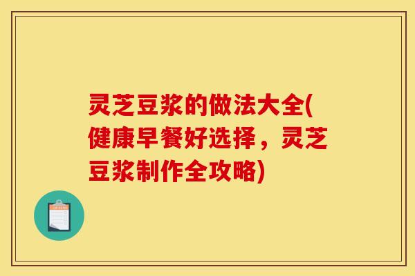 灵芝豆浆的做法大全(健康早餐好选择,灵芝豆浆制作全攻略)