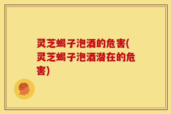 灵芝蝎子泡酒的危害(灵芝蝎子泡酒潜在的危害)