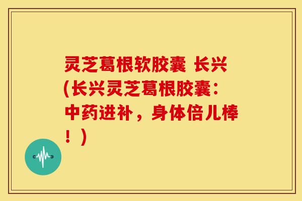 灵芝葛根软胶囊 长兴(长兴灵芝葛根胶囊:中药进补,身体倍儿棒!)