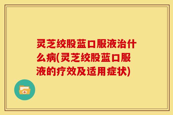 灵芝绞股蓝口服液治什么病(灵芝绞股蓝口服液的疗效及适用症状)