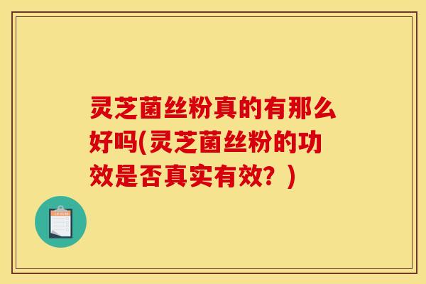 灵芝菌丝粉真的有那么好吗(灵芝菌丝粉的功效是否真实有效?)