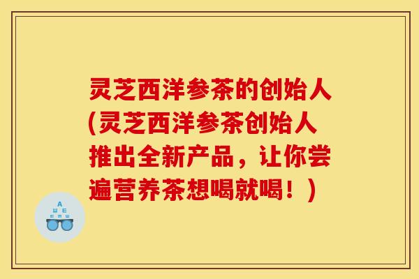 灵芝西洋参茶的创始人(灵芝西洋参茶创始人推出全新产品,让你尝遍营养茶想喝就喝!)
