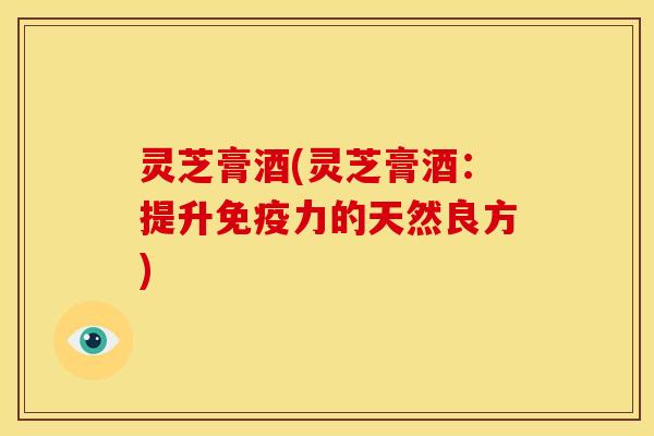 灵芝膏酒(灵芝膏酒：提升免疫力的天然良方)