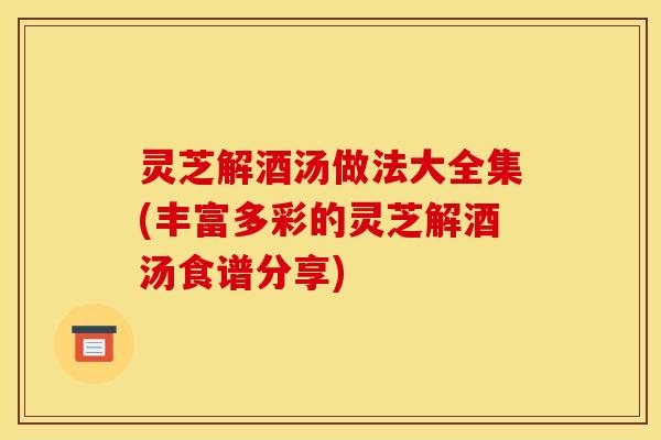 灵芝解酒汤做法大全集(丰富多彩的灵芝解酒汤食谱分享)