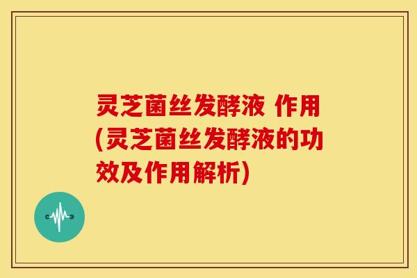 灵芝菌丝发酵液 作用(灵芝菌丝发酵液的功效及作用解析)