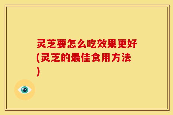 灵芝要怎么吃效果更好(灵芝的最佳食用方法)