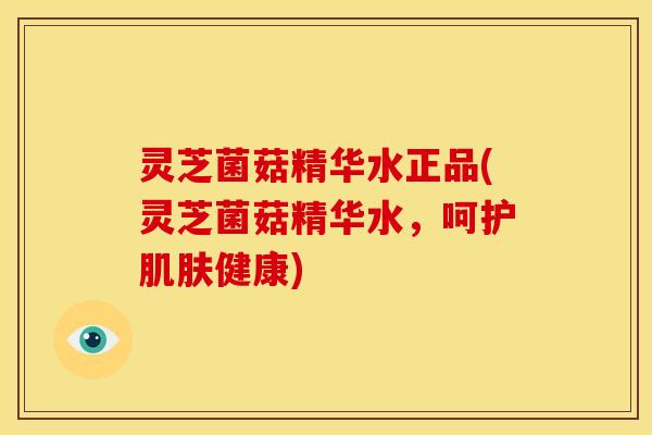 灵芝菌菇精华水正品(灵芝菌菇精华水，呵护肌肤健康)