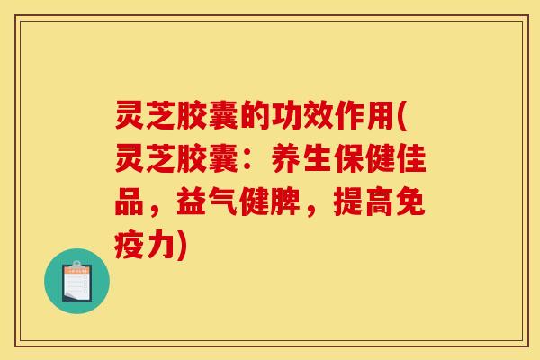 灵芝胶囊的功效作用(灵芝胶囊:养生保健佳品,益气健脾,提高免疫力)