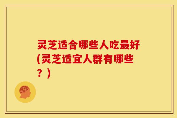 灵芝适合哪些人吃最好(灵芝适宜人群有哪些?)