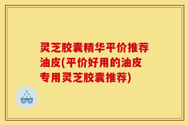 灵芝胶囊精华平价推荐油皮(平价好用的油皮专用灵芝胶囊推荐)