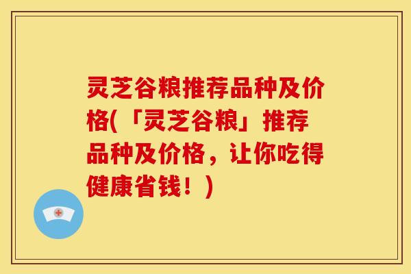 灵芝谷粮推荐品种及价格(「灵芝谷粮」推荐品种及价格,让你吃得健康省钱!)