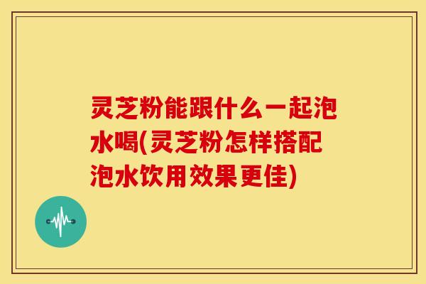 灵芝粉能跟什么一起泡水喝(灵芝粉怎样搭配泡水饮用效果更佳)