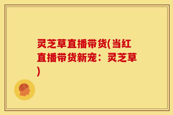 灵芝草直播带货(当红直播带货新宠:灵芝草)