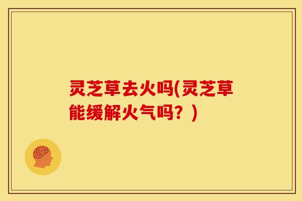 灵芝草去火吗(灵芝草能缓解火气吗?)