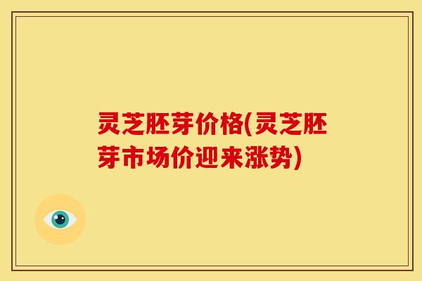 灵芝胚芽价格(灵芝胚芽市场价迎来涨势)